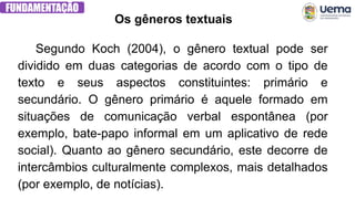 FUNDAMENTAÇÃO
Segundo Koch (2004), o gênero textual pode ser
dividido em duas categorias de acordo com o tipo de
texto e seus aspectos constituintes: primário e
secundário. O gênero primário é aquele formado em
situações de comunicação verbal espontânea (por
exemplo, bate-papo informal em um aplicativo de rede
social). Quanto ao gênero secundário, este decorre de
intercâmbios culturalmente complexos, mais detalhados
(por exemplo, de notícias).
Os gêneros textuais
 