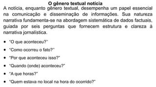 A notícia, enquanto gênero textual, desempenha um papel essencial
na comunicação e disseminação de informações. Sua natureza
narrativa fundamenta-se na abordagem sistemática de dados factuais,
guiada por seis perguntas que fornecem estrutura e clareza à
narrativa jornalística.
● “O que aconteceu?’’
● “Como ocorreu o fato?’’
● “Por que aconteceu isso?”
● “Quando (onde) aconteceu?”
● “A que horas?”
● “Quem estava no local na hora do ocorrido?”
O gênero textual notícia
 