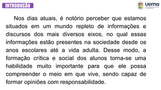 Nos dias atuais, é notório perceber que estamos
situados em um mundo repleto de informações e
discursos dos mais diversos eixos, no qual essas
informações estão presentes na sociedade desde os
anos escolares até a vida adulta. Desse modo, a
formação crítica e social dos alunos torna-se uma
habilidade muito importante para que ele possa
compreender o meio em que vive, sendo capaz de
formar opiniões com responsabilidade.
INTRODUÇÃO
 