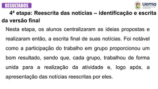 4ª etapa: Reescrita das notícias – identificação e escrita
da versão final
RESULTADOS
Nesta etapa, os alunos centralizaram as ideias propostas e
realizaram então, a escrita final de suas notícias. Foi notável
como a participação do trabalho em grupo proporcionou um
bom resultado, sendo que, cada grupo, trabalhou de forma
unida para a realização da atividade e, logo após, a
apresentação das notícias reescritas por eles.
 