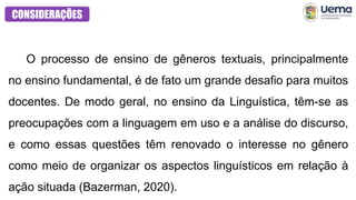CONSIDERAÇÕES
O processo de ensino de gêneros textuais, principalmente
no ensino fundamental, é de fato um grande desafio para muitos
docentes. De modo geral, no ensino da Linguística, têm-se as
preocupações com a linguagem em uso e a análise do discurso,
e como essas questões têm renovado o interesse no gênero
como meio de organizar os aspectos linguísticos em relação à
ação situada (Bazerman, 2020).
 