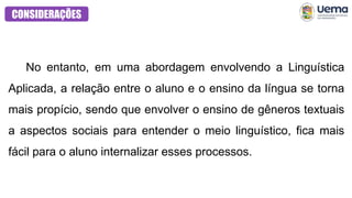 CONSIDERAÇÕES
No entanto, em uma abordagem envolvendo a Linguística
Aplicada, a relação entre o aluno e o ensino da língua se torna
mais propício, sendo que envolver o ensino de gêneros textuais
a aspectos sociais para entender o meio linguístico, fica mais
fácil para o aluno internalizar esses processos.
 