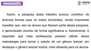 CONSIDERAÇÕES
Assim, a pesquisa deste trabalho buscou contribuir de
diversas formas para os meios envolvidos, sendo importante
ressaltar que, aos os alunos que fizeram parte dessa pesquisa,
o aprendizado ocorreu de forma significativa e, futuramente, é
esperado que mais professores possam utilizar dessa
metodologia para tornar o estudo de um gênero textual, em
destaque o gênero textual notícia, mais atraente para os alunos.
 