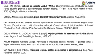 BAKHTIN, Mikhail. Estética da criação verbal / Mikhail Bakhtin; introdução e tradução do russo
Paulo Bezerra; prefácio à edição francesa Tzvetan Todorov. - 4ª Ed. - São Paulo: Martins Fontes,
2003 - (Coleção biblioteca universal)
BRASIL. Ministério da Educação. Base Nacional Comum Curricular. Brasília: MEC, 2018.
BAZERMAN, Charles. Gêneros textuais, tipiicação e interação / Charles Bazerman; Angela Paiva
Dionisio (Organizadora), Judith Chambliss Hofnagel (Organizadora); Judith Chambliss Hoffnagel
(Tradução) – 2.ed. – Recife: Pipa Comunicação, Campina Grande: EDUFCG, 2020.
DEZIN, Norman K.; LINCOLN, Yvonna S. (Orgs). O planejamento da pesquisa qualitativa: teorias
e abordagens. 2. ed. Porto Alegre: Artmed, 2006, 432 p
KOCH, Ingedore Grunfeld Villaça. Introdução à lingüística textual: trajetória e grandes temas /
lngedore Grunfeld Villaça Koch. – 2ª ed. - São Paulo: Editora WMF Martins Fontes, 2009.
‌
MARCUSCHI, Luiz Antônio. Produção textual, análise de gêneros e compreensão. São Paulo:
Parábola Editorial, 2008.
REFERÊNCIAS
 