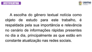 JUSTIFICATIVA
A escolha do gênero textual notícia como
objeto de estudo para este trabalho, é
respaldada pela sua importância e relevância
no cenário de informações rápidas presentes
no dia a dia, principalmente as que estão em
constante atualização nas redes sociais.
 