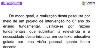 JUSTIFICATIVA
De modo geral, a realização desta pesquisa por
meio de um projeto de intervenção no 6° ano do
ensino fundamental, justifica-se por razões
fundamentais, que sublinham a relevância e a
necessidade desta iniciativa em contexto educativo
guiada por uma visão pessoal quanto futuro
docente.
 