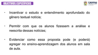 OBJETIVOS ESPECÍFICOS
●
Incentivar o estudo e entendimento aprofundado do
gênero textual notícia;
●
Permitir com que os alunos fizessem a análise e
reescrita dessas notícias;
●
Evidenciar como essa proposta pode (e poderá)
agregar no ensino-aprendizagem dos alunos em sala
de aula.
 