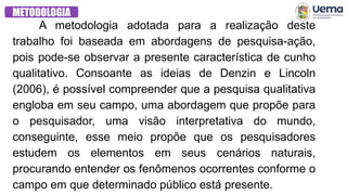 METODOLOGIA
A metodologia adotada para a realização deste
trabalho foi baseada em abordagens de pesquisa-ação,
pois pode-se observar a presente característica de cunho
qualitativo. Consoante as ideias de Denzin e Lincoln
(2006), é possível compreender que a pesquisa qualitativa
engloba em seu campo, uma abordagem que propõe para
o pesquisador, uma visão interpretativa do mundo,
conseguinte, esse meio propõe que os pesquisadores
estudem os elementos em seus cenários naturais,
procurando entender os fenômenos ocorrentes conforme o
campo em que determinado público está presente.
 