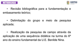 METODOLOGIA
• Revisão bibliográfica para a fundamentação e
embasamento teórico;
• Delimitação do grupo e meio de pesquisa
aplicada;
• Realização da pesquisa de campo através da
aplicação de uma sequência didática na turma do 6º
ano do ensino fundamental da U.E. Benilde Nina.
 