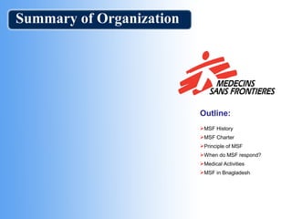 Summary of Organization
Outline:
MSF History
MSF Charter
Principle of MSF
When do MSF respond?
Medical Activities
MSF in Bnagladesh
 