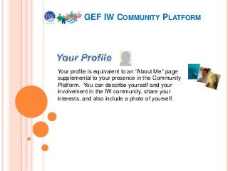 GEF IW COMMUNITY PLATFORM

Your profile is equivalent to an "About Me" page
supplemental to your presence in the Community
Platform. You can describe yourself and your
involvement in the IW community, share your
interests, and also include a photo of yourself.

 