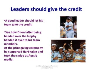 Leaders should give the credit  A good leader should let his team take the credit.  See how Dhoni after being handed over the trophy handed it over to his team members. At the prize giving ceremony he supported Harbhajan and took the swipe at Aussie media. visit kamyabology.com for similar video/ppt/articles 