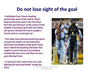 Do not lose sight of the goal Harbhajan hasn't been bowling particularly well of late and he didn't bowl particularly well in the first final - BUT the two batsman at the centre of the childish schoolyard spat with the Indian off spinner decided he had to taught a lesson and as a result got out.  This after they had dominated the game and got the Indians on the back foot. Symonds and Hayden could quite easily have milked the bowling and taken five singles an over and just accumulated another 80 more runs and then set up a guns blazing finale.  In business how many times we start fighting the personal battle- losing the focus visit kamyabology.com for similar video/ppt/articles 