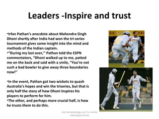 Leaders -Inspire and trust Irfan Pathan’s anecdote about Mahendra Singh Dhoni shortly after India had won the tri-series tournament gives some insight into the mind and methods of the Indian captain. “ During my last over,’’ Pathan told the ESPN commentators, “Dhoni walked up to me, patted me on the back and said with a smile, “You’re not such a bad bowler to give away three boundaries now!’’ In the event, Pathan got two wickets to quash Australia’s hopes and win the triseries, but that is only half the story of how Dhoni inspires his players to perform for him. The other, and perhaps more crucial half, is how he trusts them to do this.  visit kamyabology.com for similar video/ppt/articles 