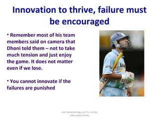 Innovation to thrive, failure must be encouraged Remember most of his team members said on camera that Dhoni told them – not to take much tension and just enjoy the game. It does not matter even if we lose.   You cannot innovate if the failures are punished visit kamyabology.com for similar video/ppt/articles 