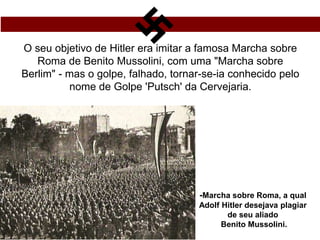 O seu objetivo de Hitler era imitar a famosa Marcha sobre
Roma de Benito Mussolini, com uma "Marcha sobre
Berlim" - mas o golpe, falhado, tornar-se-ia conhecido pelo
nome de Golpe 'Putsch' da Cervejaria.
-Marcha sobre Roma, a qual
Adolf Hitler desejava plagiar
de seu aliado
Benito Mussolini.
 