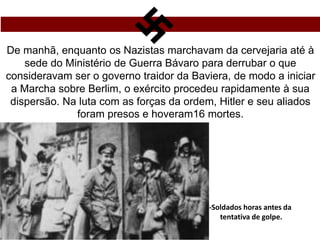 De manhã, enquanto os Nazistas marchavam da cervejaria até à
sede do Ministério de Guerra Bávaro para derrubar o que
consideravam ser o governo traidor da Baviera, de modo a iniciar
a Marcha sobre Berlim, o exército procedeu rapidamente à sua
dispersão. Na luta com as forças da ordem, Hitler e seu aliados
foram presos e hoveram16 mortes.
-Soldados horas antes da
tentativa de golpe.
 