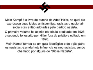 Mein Kampf é o livro de autoria de Adolf Hitler, no qual ele
expressou suas ideias antissemitas, racistas e nacional-
socialistas então adotadas pelo partido nazista.
O primeiro volume foi escrito na prisão e editado em 1925,
o segundo foi escrito por Hitler fora da prisão e editado em
1926.
Mein Kampf tornou-se um guia ideológico e de ação para
os nazistas, e ainda hoje influencia os neonazistas, sendo
chamado por alguns de "Bíblia Nazista".
 