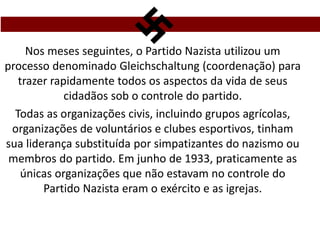 Nos meses seguintes, o Partido Nazista utilizou um
processo denominado Gleichschaltung (coordenação) para
trazer rapidamente todos os aspectos da vida de seus
cidadãos sob o controle do partido.
Todas as organizações civis, incluindo grupos agrícolas,
organizações de voluntários e clubes esportivos, tinham
sua liderança substituída por simpatizantes do nazismo ou
membros do partido. Em junho de 1933, praticamente as
únicas organizações que não estavam no controle do
Partido Nazista eram o exército e as igrejas.
 