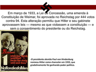 Em março de 1933, a Lei de Concessão, uma emenda à
Constituição de Weimar, foi aprovada no Reichstag por 444 votos
contra 94. Esta alteração permitiu que Hitler e seu gabinete
aprovassem leis — mesmo as que violassem a constituição — e
sem o consentimento do presidente ou do Reichstag.
-O presidente alemão Paul von Hindenburg
nomeou Hitler como chanceler em 1933, que
gradativamente foi ganhando poder político.
 