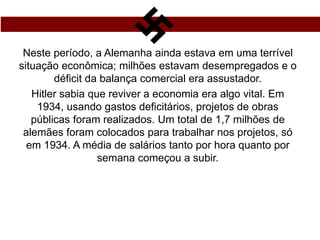 Neste período, a Alemanha ainda estava em uma terrível
situação econômica; milhões estavam desempregados e o
déficit da balança comercial era assustador.
Hitler sabia que reviver a economia era algo vital. Em
1934, usando gastos deficitários, projetos de obras
públicas foram realizados. Um total de 1,7 milhões de
alemães foram colocados para trabalhar nos projetos, só
em 1934. A média de salários tanto por hora quanto por
semana começou a subir.
 
