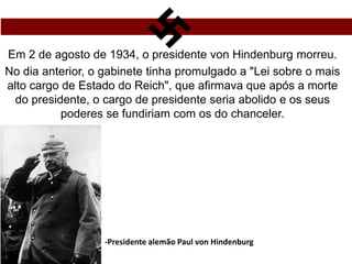 Em 2 de agosto de 1934, o presidente von Hindenburg morreu.
No dia anterior, o gabinete tinha promulgado a "Lei sobre o mais
alto cargo de Estado do Reich", que afirmava que após a morte
do presidente, o cargo de presidente seria abolido e os seus
poderes se fundiriam com os do chanceler.
-Presidente alemão Paul von Hindenburg
 