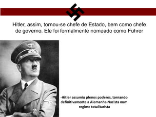 Hitler, assim, tornou-se chefe de Estado, bem como chefe
de governo. Ele foi formalmente nomeado como Führer
-Hitler assumiu plenos poderes, tornando
definitivamente a Alemanha Nazista num
regime totalitarista
 