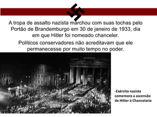 A tropa de assalto nazista marchou com suas tochas pelo
Portão de Brandemburgo em 30 de janeiro de 1933, dia
em que Hitler foi nomeado chanceler.
Políticos conservadores não acreditavam que ele
permanecesse por muito tempo no poder.
-Exército nazista
comemora a ascensão
de Hitler à Chancelaria
 
