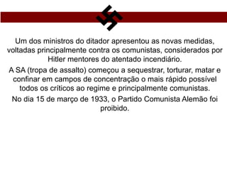 Um dos ministros do ditador apresentou as novas medidas,
voltadas principalmente contra os comunistas, considerados por
Hitler mentores do atentado incendiário.
A SA (tropa de assalto) começou a sequestrar, torturar, matar e
confinar em campos de concentração o mais rápido possível
todos os críticos ao regime e principalmente comunistas.
No dia 15 de março de 1933, o Partido Comunista Alemão foi
proibido.
 