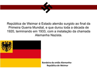 República de Weimar é Estado alemão surgido ao final da
Primeira Guerra Mundial, e que durou toda a década de
1920, terminando em 1933, com a instalação da chamada
Alemanha Nazista.
Bandeira da então Alemanha-
República de Weimar
 