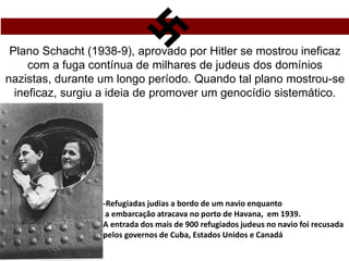 Plano Schacht (1938-9), aprovado por Hitler se mostrou ineficaz
com a fuga contínua de milhares de judeus dos domínios
nazistas, durante um longo período. Quando tal plano mostrou-se
ineficaz, surgiu a ideia de promover um genocídio sistemático.
-Refugiadas judias a bordo de um navio enquanto
a embarcação atracava no porto de Havana, em 1939.
A entrada dos mais de 900 refugiados judeus no navio foi recusada
pelos governos de Cuba, Estados Unidos e Canadá
 