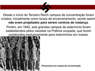 Desde o início do Terceiro Reich campos de concentração foram
criados, inicialmente como locais de encarceramento, sendo assim
não eram projetados para serem centros de matança.
Porém, em 1942, seis grandes campos de extermínio foram
estabelecidos pelos nazistas na Polônia ocupada, que foram
construídos exclusivamente para extermínios em massa.
-Prisioneiros em campo de concentração
 