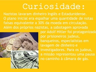 Curiosidade:
Nazistas lavaram dinheiro Inglês e Estadunidense.
O plano inicial era espalhar uma quantidade de notas
falsas equivalente a 30% da moeda em circulação.
Além dos próprios nazistas, a sabotagem aprovada
por Adolf Hitler foi protagonizada
por prisioneiros judeus,
banqueiros, especialistas em
lavagem de dinheiro e
investigadores. Para os judeus,
a missão representou uma pausa
no caminho à câmara de gás.
 