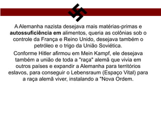 A Alemanha nazista desejava mais matérias-primas e
autossuficiência em alimentos, queria as colônias sob o
controle da França e Reino Unido, desejava também o
petróleo e o trigo da União Soviética.
Conforme Hitler afirmou em Mein Kampf, ele desejava
também a união de toda a "raça" alemã que vivia em
outros países e expandir a Alemanha para territórios
eslavos, para conseguir o Lebensraum (Espaço Vital) para
a raça alemã viver, instalando a "Nova Ordem.
 