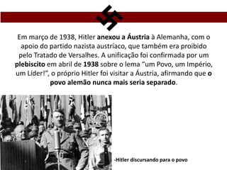 Em março de 1938, Hitler anexou a Áustria à Alemanha, com o
apoio do partido nazista austríaco, que também era proibido
pelo Tratado de Versalhes. A unificação foi confirmada por um
plebiscito em abril de 1938 sobre o lema “um Povo, um Império,
um Líder!”, o próprio Hitler foi visitar a Áustria, afirmando que o
povo alemão nunca mais seria separado.
-Hitler discursando para o povo
 