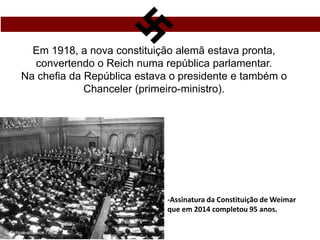 Em 1918, a nova constituição alemã estava pronta,
convertendo o Reich numa república parlamentar.
Na chefia da República estava o presidente e também o
Chanceler (primeiro-ministro).
-Assinatura da Constituição de Weimar
que em 2014 completou 95 anos.
 