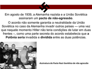 Em agosto de 1939, a Alemanha nazista e a União Soviética
assinaram um pacto de não-agressão.
O acordo não somente garantia a neutralidade da União
Soviética no caso da Alemanha invadir outros países — uma vez
que naquele momento Hitler não teria condições de lutar em duas
frentes –, como uma parte secreta do acordo estabelecia que a
Polônia seria invadida e dividida entre as duas potências.
-Assinatura do Pacto Nazi-Soviético de não agressão
 