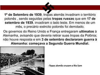 1º de Setembro de 1939, tropas alemãs invadiram o território
polonês , sendo seguidas pelas tropas russas que em 17 de
setembro de 1939, invadiram o lado leste. Em menos de um
mês, o precário exército polonês foi derrotado.
Os governos do Reino Unido e França entregaram ultimatos à
Alemanha, avisando que deveria retirar suas tropas da Polônia;
não houve resposta e em 3 de setembro declararam guerra à
Alemanha: começava a Segunda Guerra Mundial.
-Topas alemãs cruzam o Rio Sam
 