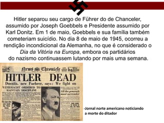 Hitler separou seu cargo de Führer do de Chanceler,
assumido por Joseph Goebbels e Presidente assumido por
Karl Donitz. Em 1 de maio, Goebbels e sua família também
cometeriam suicídio. No dia 8 de maio de 1945, ocorreu a
rendição incondicional da Alemanha, no que é considerado o
Dia da Vitória na Europa, embora os partidários
do nazismo continuassem lutando por mais uma semana.
-Jornal norte americano noticiando
a morte do ditador
 