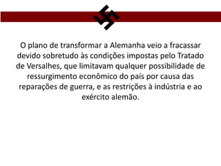 O plano de transformar a Alemanha veio a fracassar
devido sobretudo às condições impostas pelo Tratado
de Versalhes, que limitavam qualquer possibilidade de
ressurgimento econômico do país por causa das
reparações de guerra, e as restrições à indústria e ao
exército alemão.
 