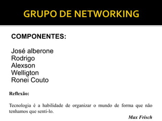 COMPONENTES:

José alberone
Rodrigo
Alexson
Welligton
Ronei Couto
Reflexão:

Tecnologia é a habilidade de organizar o mundo de forma que não
tenhamos que senti-lo.
                                                     Max Frisch
 