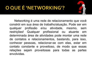 Networking é uma rede de relacionamento que você
constrói em sua área de trabalho/atuação. Pode ser em
qualquer profissão e/ou atividade, mesmo, sem
restrições! Qualquer profissional ou atuante em
determinada área de atividades pode montar uma rede
de contatos e relacionamentos, bastando, para isso,
conhecer pessoas, relacionar-se com elas, estar em
contato constante e proveitoso, de modo que essas
relações sejam proveitosas para todas as partes
envolvidas.
 