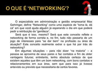 O especialista em administração e gestão empresarial Max
Gehringer, define “Networking” como uma espécie de “toma lá, dá
cá” em que você ajuda alguém já esperando o dia em que poderá
pedir a retribuição da “gentileza”.
    Será que é isso, mesmo? Será que este conceito reflete o
networking de forma correta e, no fim, tudo não passaria de um
jogo de interesses para “se dar bem” na profissão ou área de
atuação? Este conceito realmente extrai o que há por trás do
networking?
    Em algumas situações – para não dizer “na maioria” – a
pessoa se aproxima de seus pares e faz contatos a fim de obter
vantagens futuras; entretanto, tenho absoluta certeza de que
existem aqueles que têm um bom networking, com bons contatos e
relacionamentos em sua área, sem que para isso já tivesse
antevisto ou previsto que necessitaria de certos favores.
 