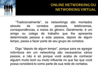 “Tradicionalmente”, os networkings são montados
através      de   contatos     pessoais,     telefonemas,
correspondências, e meios do gênero. Geralmente, é um
amigo ou colega de trabalho que lhe apresenta
determinada pessoa e esta pessoa, depois de algum
tempo, passa a fazer parte de seu grupo de contatos.

    Digo “depois de algum tempo”, porque para se agregar
indivíduos em um networking são necessários vários
passos, e não é só porque você acaba de conhecer
alguém muito bom ou muito influente no que faz que você
possa considerá-lo como parte de sua rede de contatos.
 