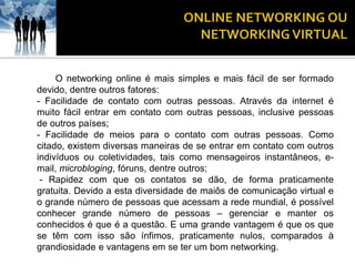 O networking online é mais simples e mais fácil de ser formado
devido, dentre outros fatores:
- Facilidade de contato com outras pessoas. Através da internet é
muito fácil entrar em contato com outras pessoas, inclusive pessoas
de outros países;
- Facilidade de meios para o contato com outras pessoas. Como
citado, existem diversas maneiras de se entrar em contato com outros
indivíduos ou coletividades, tais como mensageiros instantâneos, e-
mail, microbloging, fóruns, dentre outros;
 - Rapidez com que os contatos se dão, de forma praticamente
gratuita. Devido a esta diversidade de maiôs de comunicação virtual e
o grande número de pessoas que acessam a rede mundial, é possível
conhecer grande número de pessoas – gerenciar e manter os
conhecidos é que é a questão. E uma grande vantagem é que os que
se têm com isso são ínfimos, praticamente nulos, comparados à
grandiosidade e vantagens em se ter um bom networking.
 
