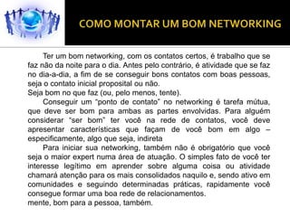 Ter um bom networking, com os contatos certos, é trabalho que se
faz não da noite para o dia. Antes pelo contrário, é atividade que se faz
no dia-a-dia, a fim de se conseguir bons contatos com boas pessoas,
seja o contato inicial proposital ou não.
Seja bom no que faz (ou, pelo menos, tente).
     Conseguir um “ponto de contato” no networking é tarefa mútua,
que deve ser bom para ambas as partes envolvidas. Para alguém
considerar “ser bom” ter você na rede de contatos, você deve
apresentar características que façam de você bom em algo –
especificamente, algo que seja, indireta
     Para iniciar sua networking, também não é obrigatório que você
seja o maior expert numa área de atuação. O simples fato de você ter
interesse legítimo em aprender sobre alguma coisa ou atividade
chamará atenção para os mais consolidados naquilo e, sendo ativo em
comunidades e seguindo determinadas práticas, rapidamente você
consegue formar uma boa rede de relacionamentos.
mente, bom para a pessoa, também.
 