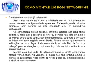    Comece com contatos já existentes
          Assim que se começa com a atividade online, rapidamente os
    novos contatos e amigos virtuais aparecem. Entretanto, neste primeiro
    momento, nem sempre se está pensando em um networking
    profissional.
          Os conhecidos diretos de seus contatos também são uma ótima
    pedida. É mais fácil e confiável se um seu contato fala para um amigo
    ou colega sobre suas qualidades e competências, ou sobre a vontade
    de iniciar um novo negócio ou atividade. Para a pessoa que recebe a
    indicação de um colega direto sobre você, é mais fácil de “abrir a
    cabeça” para a situação e, rapidamente, mais contatos entrarão em
    seu networking.
          Montar uma boa rede de relacionamentos é tarefa para vários
    meses, vários anos. Na verdade, é tarefa que não termina jamais, é
    infinita, já que sempre você conhece novas pessoas, tem novas ideias
    e atualiza seus conceitos.
 