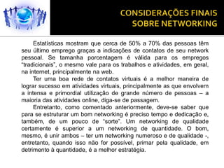 Estatísticas mostram que cerca de 50% a 70% das pessoas têm
seu último emprego graças a indicações de contatos de seu network
pessoal. Se tamanha porcentagem é válida para os empregos
“tradicionais”, o mesmo vale para os trabalhos e atividades, em geral,
na internet, principalmente na web.
     Ter uma boa rede de contatos virtuais é a melhor maneira de
lograr sucesso em atividades virtuais, principalmente as que envolvem
a intensa e primordial utilização de grande número de pessoas – a
maioria das atividades online, diga-se de passagem.
     Entretanto, como comentado anteriormente, deve-se saber que
para se estruturar um bom networking é preciso tempo e dedicação e,
também, de um pouco de “sorte”. Um networking de qualidade
certamente é superior a um networking de quantidade. O bom,
mesmo, é unir ambos – ter um networking numeroso e de qualidade -,
entretanto, quando isso não for possível, primar pela qualidade, em
detrimento à quantidade, é a melhor estratégia.
 