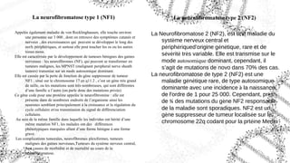 La neurofibromatose type 1 (NF1)
Appelée également maladie de von Recklinghausen, elle touche environ
une personne sur 3 000 , dont on retrouve des symptômes cutanés et
nerveux , des excroissances qui peuvent se développer le long des
nerfs périphériques, et surtout elle peut toucher les os ou les autres
tissus mous.
Elle est caractérisée par le développement de tumeurs bénignes des gaines
nerveuses : les neurofibromes (NF), qui peuvent se transformer en
tumeurs malignes, les MPNST (malignant peripheral nerve sheath
tumors) transmise sur un mode autosomique dominant.
Elle est causée par la perte de fonction du gène suppresseur de tumeur
NF1 , situé sur le chromosome 17 en q11.2 , c’est un gène très grand
de taille, ou les mutations sont très nombreuses, qui sont différentes
d’une famille a l’autre (on parle donc des mutations privée)
Ce gène code pour une protéine appelée la neurofibromine : elle est
présente dans de nombreux endroits de l’organisme ainsi les
neurones semblant principalement à la croissance et la régulation du
cycle cellulaire et/ou transmission du signal de différenciation
cellulaire.
Au sein de la même famille dans laquelle les individus ont hérité d’une
même mutation NF1, les malades ont des différences
phénotypiques marquées allant d’une forme bénigne à une forme
grave.
Les complications tumorales, neurofibromes plexiformes, tumeurs
malignes des gaines nerveuses,Tumeurs du système nerveux central,
sont causes de morbidité et de mortalité au cours de la
neurofibromatose.
La neurofibromatose type 2 (NF2)
La Neurofibromatose 2 (NF2), est une maladie du
système nerveux central et
périphériqued’origine génétique, rare et de
sévérité très variable. Elle est transmise sur le
mode autosomique dominant, cependant, il
s’agit de mutations de novo dans 70% des cas.
La neurofibromatose de type 2 (NF2) est une
maladie génétique rare, de type autosomique
dominante avec une incidence à la naissance
de l'ordre de 1 pour 25 000. Cependant, près
de ¾ des mutations du gène NF2 responsable
de la maladie sont sporadiques. NF2 est un
gène suppresseur de tumeur localisée sur le
chromosome 22q codant pour la prtéine Merlin
 