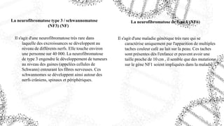 La neurofibromatose type 3 / schwannomatose
(NF3) (NF)
Il s'agit d'une neurofibromatose très rare dans
laquelle des excroissances se développent au
niveau de différents nerfs. Elle touche environ
une personne sur 40 000. La neurofibromatose
de type 3 engendre le développement de tumeurs
au niveau des gaines (appelées cellules de
Schwann) entourant les fibres nerveuses. Ces
schwannomes se développent ainsi autour des
nerfs crâniens, spinaux et périphériques.
La neurofibromatose de type 6 (NF6)
Il s'agit d'une maladie génétique très rare qui se
caractérise uniquement par l'apparition de multiples
taches couleur café au lait sur la peau. Ces taches
sont présentes dès l'enfance et peuvent avoir une
taille proche de 10 cm , il semble que des mutations
sur le gène NF1 soient impliquées dans la maladie
 